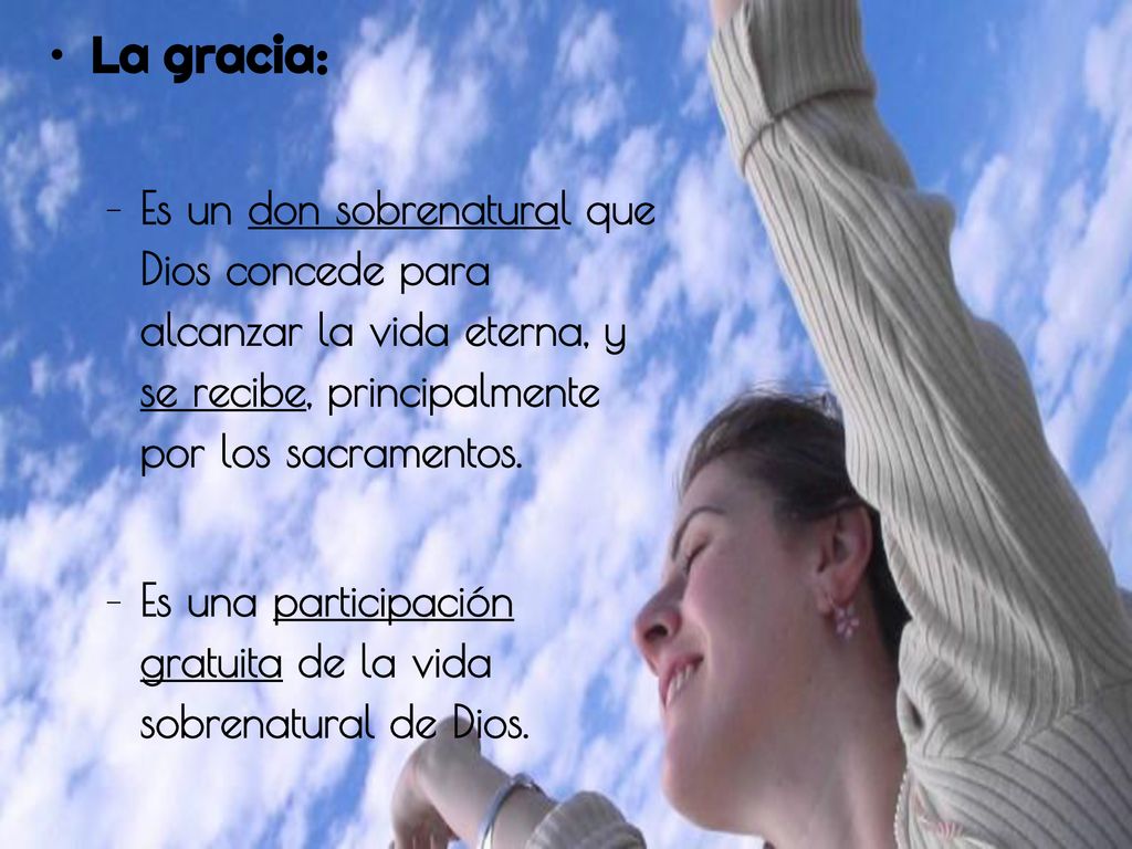 La gracia: Es un don sobrenatural que Dios concede para alcanzar la vida eterna, y se recibe, principalmente por los sacramentos.