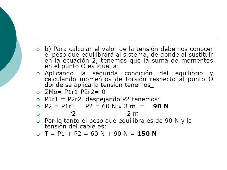 b) Para calcular el valor de la tensión debemos conocer el peso que equilibrará al sistema, de donde al sustituir en la ecuación 2, tenemos que la suma de momentos en el punto O es igual a: