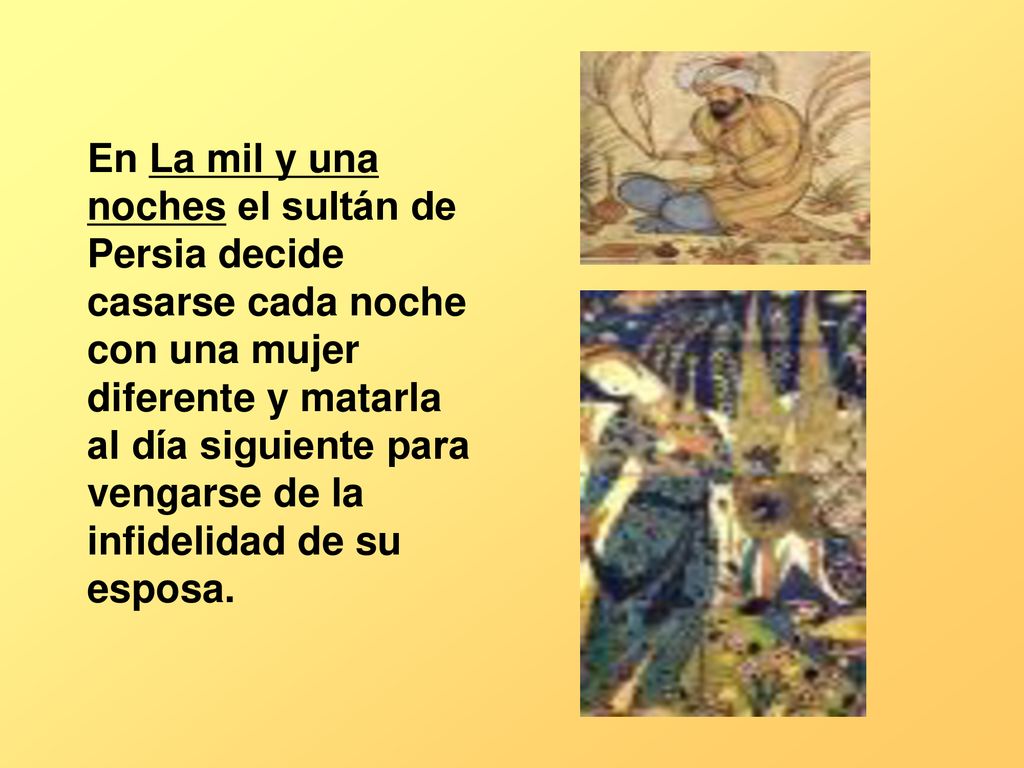 En La mil y una noches el sultán de Persia decide casarse cada noche con una mujer diferente y matarla al día siguiente para vengarse de la infidelidad de su esposa.