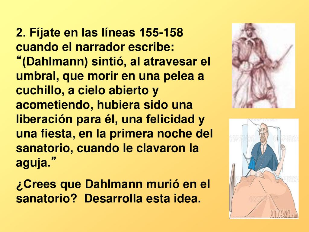 2. Fíjate en las líneas cuando el narrador escribe: (Dahlmann) sintió, al atravesar el umbral, que morir en una pelea a cuchillo, a cielo abierto y acometiendo, hubiera sido una liberación para él, una felicidad y una fiesta, en la primera noche del sanatorio, cuando le clavaron la aguja.