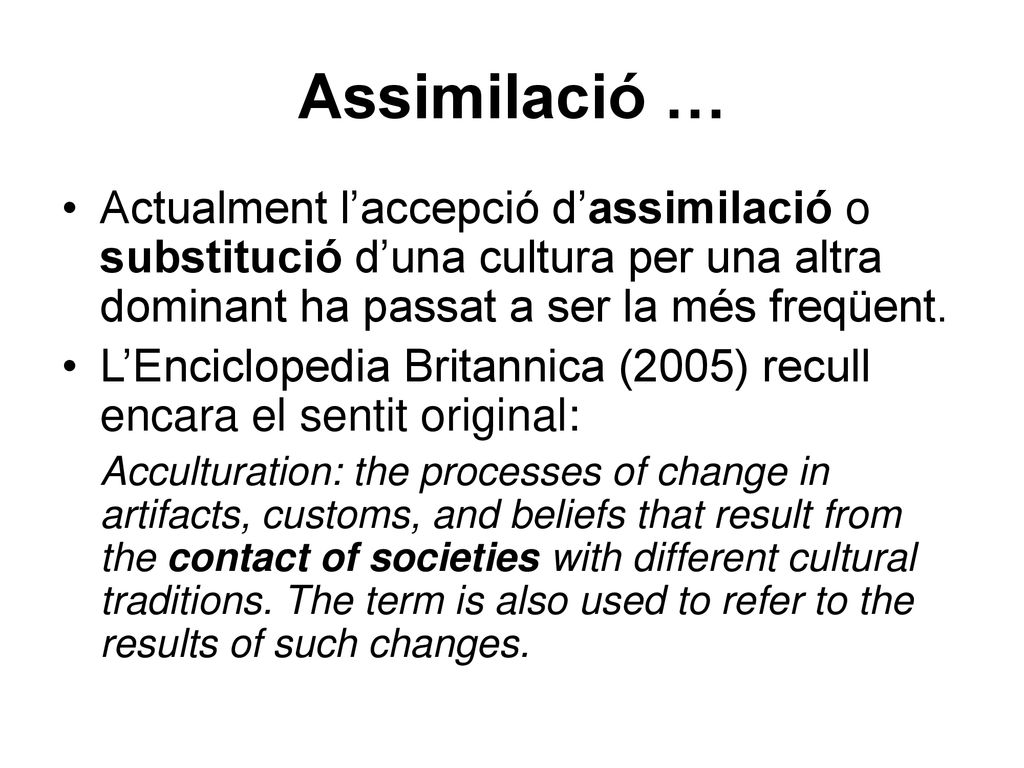 Assimilació … Actualment l’accepció d’assimilació o substitució d’una cultura per una altra dominant ha passat a ser la més freqüent.