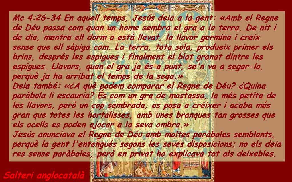 Mc 4:26-34 En aquell temps, Jesús deia a la gent: «Amb el Regne de Déu passa com quan un home sembra el gra a la terra. De nit i de dia, mentre ell dorm o està llevat, la llavor germina i creix sense que ell sàpiga com. La terra, tota sola, produeix primer els brins, després les espigues i finalment el blat granat dintre les espigues. Llavors, quan el gra ja és a punt, se n va a segar-lo, perquè ja ha arribat el temps de la sega.»