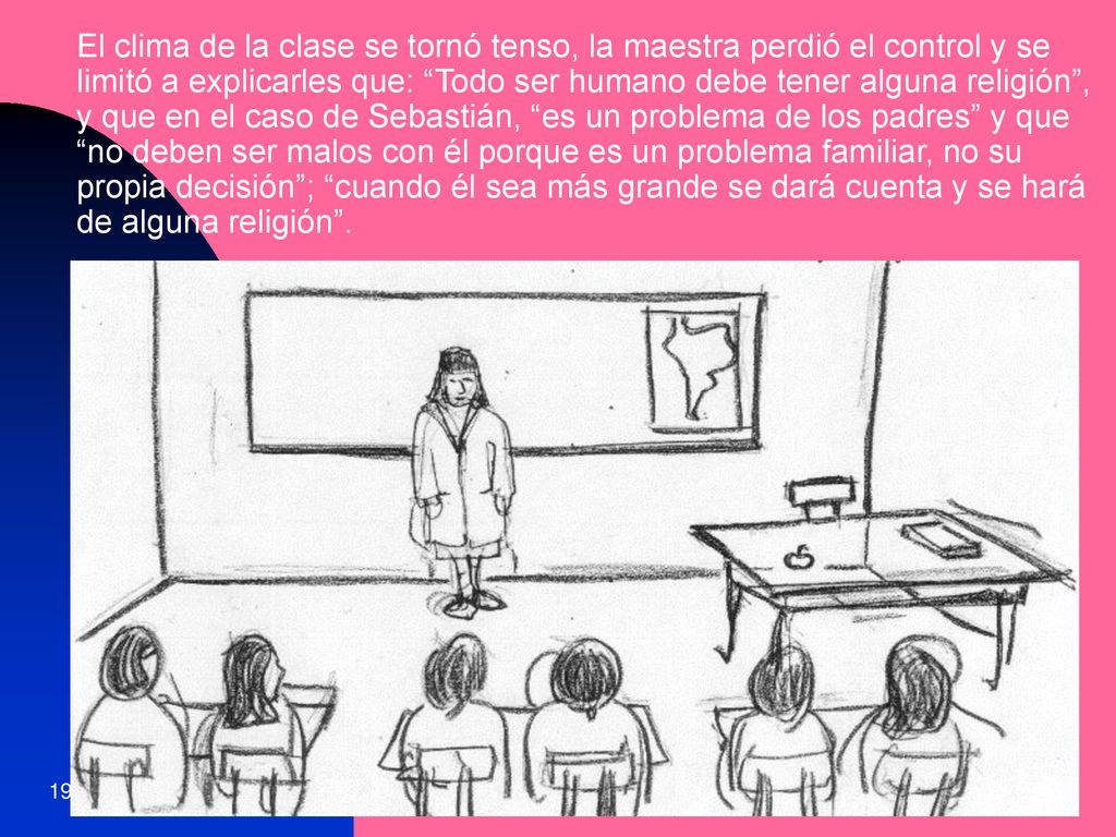 El clima de la clase se tornó tenso, la maestra perdió el control y se limitó a explicarles que: Todo ser humano debe tener alguna religión , y que en el caso de Sebastián, es un problema de los padres y que no deben ser malos con él porque es un problema familiar, no su propia decisión ; cuando él sea más grande se dará cuenta y se hará de alguna religión .