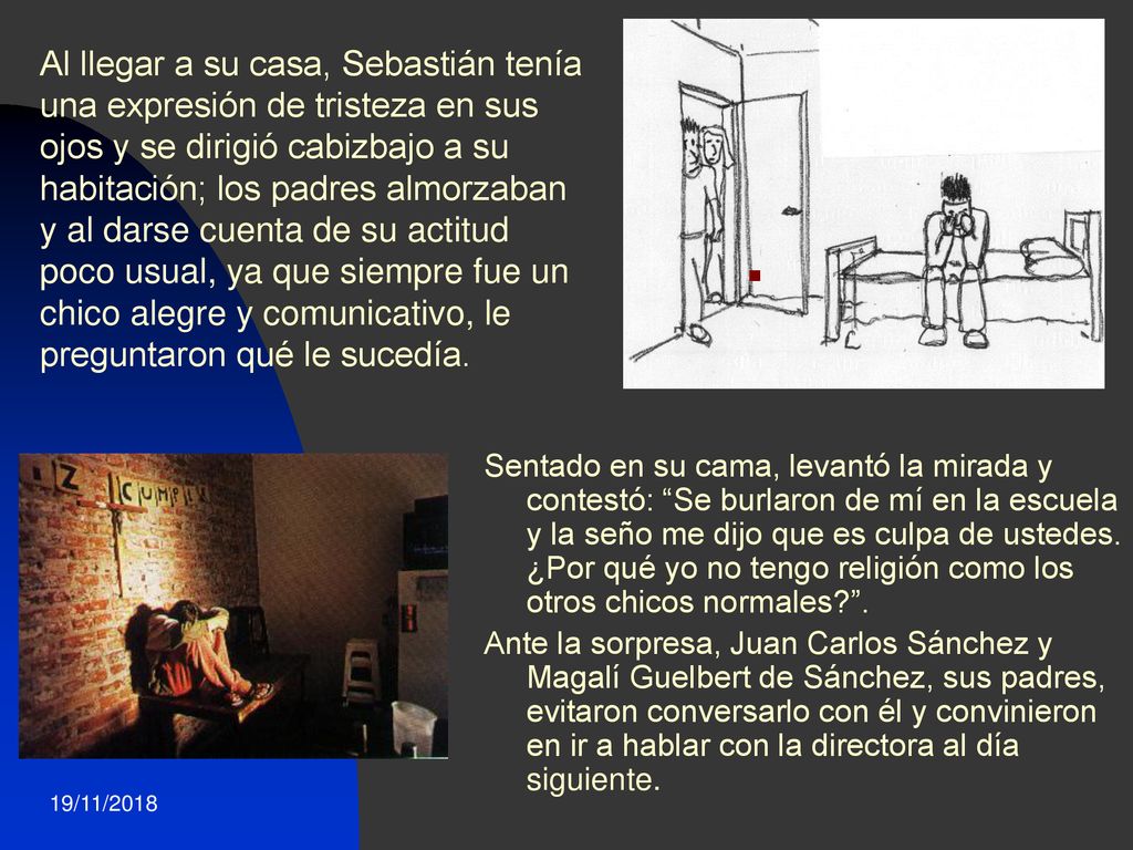 Al llegar a su casa, Sebastián tenía una expresión de tristeza en sus ojos y se dirigió cabizbajo a su habitación; los padres almorzaban y al darse cuenta de su actitud poco usual, ya que siempre fue un chico alegre y comunicativo, le preguntaron qué le sucedía.