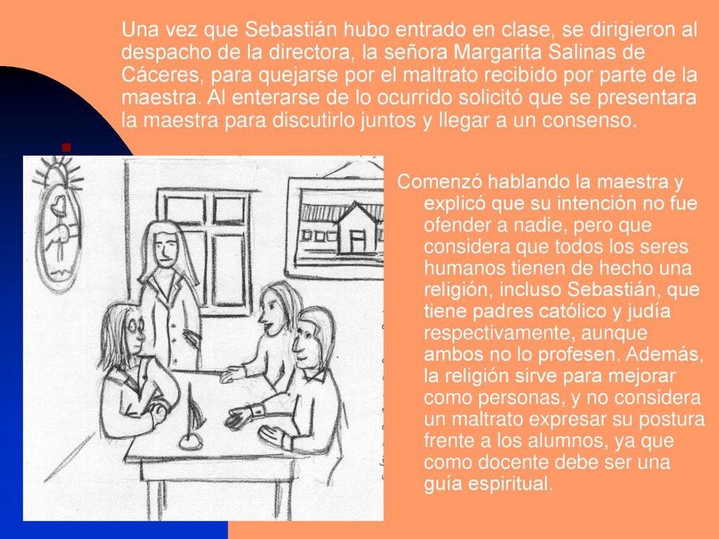 Una vez que Sebastián hubo entrado en clase, se dirigieron al despacho de la directora, la señora Margarita Salinas de Cáceres, para quejarse por el maltrato recibido por parte de la maestra. Al enterarse de lo ocurrido solicitó que se presentara la maestra para discutirlo juntos y llegar a un consenso.