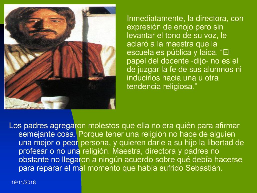 Inmediatamente, la directora, con expresión de enojo pero sin levantar el tono de su voz, le aclaró a la maestra que la escuela es pública y laica. El papel del docente -dijo- no es el de juzgar la fe de sus alumnos ni inducirlos hacia una u otra tendencia religiosa.