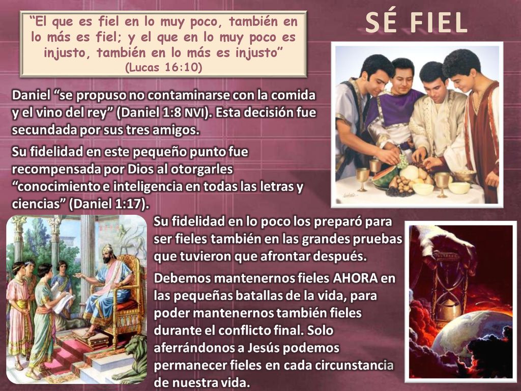 SÉ FIEL El que es fiel en lo muy poco, también en lo más es fiel; y el que en lo muy poco es injusto, también en lo más es injusto (Lucas 16:10)