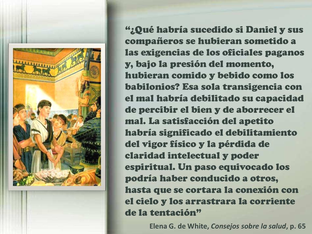 ¿Qué habría sucedido si Daniel y sus compañeros se hubieran sometido a las exigencias de los oficiales paganos y, bajo la presión del momento, hubieran comido y bebido como los babilonios Esa sola transigencia con el mal habría debilitado su capacidad de percibir el bien y de aborrecer el mal. La satisfacción del apetito habría significado el debilitamiento del vigor físico y la pérdida de claridad intelectual y poder espiritual. Un paso equivocado los podría haber conducido a otros, hasta que se cortara la conexión con el cielo y los arrastrara la corriente de la tentación