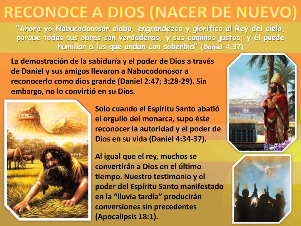Ahora yo Nabucodonosor alabo, engrandezco y glorifico al Rey del cielo, porque todas sus obras son verdaderas, y sus caminos justos; y él puede humillar a los que andan con soberbia (Daniel 4:37)