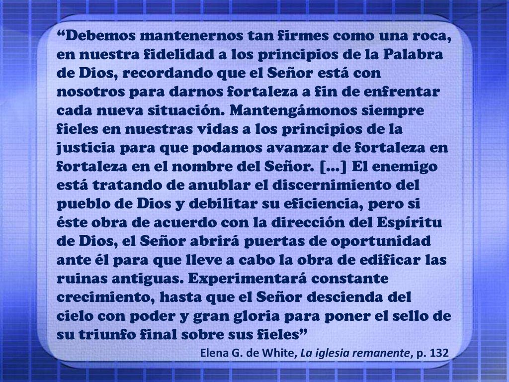 Debemos mantenernos tan firmes como una roca, en nuestra fidelidad a los principios de la Palabra de Dios, recordando que el Señor está con nosotros para darnos fortaleza a fin de enfrentar cada nueva situación. Mantengámonos siempre fieles en nuestras vidas a los principios de la justicia para que podamos avanzar de fortaleza en fortaleza en el nombre del Señor. […] El enemigo está tratando de anublar el discernimiento del pueblo de Dios y debilitar su eficiencia, pero si éste obra de acuerdo con la dirección del Espíritu de Dios, el Señor abrirá puertas de oportunidad ante él para que lleve a cabo la obra de edificar las ruinas antiguas. Experimentará constante crecimiento, hasta que el Señor descienda del cielo con poder y gran gloria para poner el sello de su triunfo final sobre sus fieles