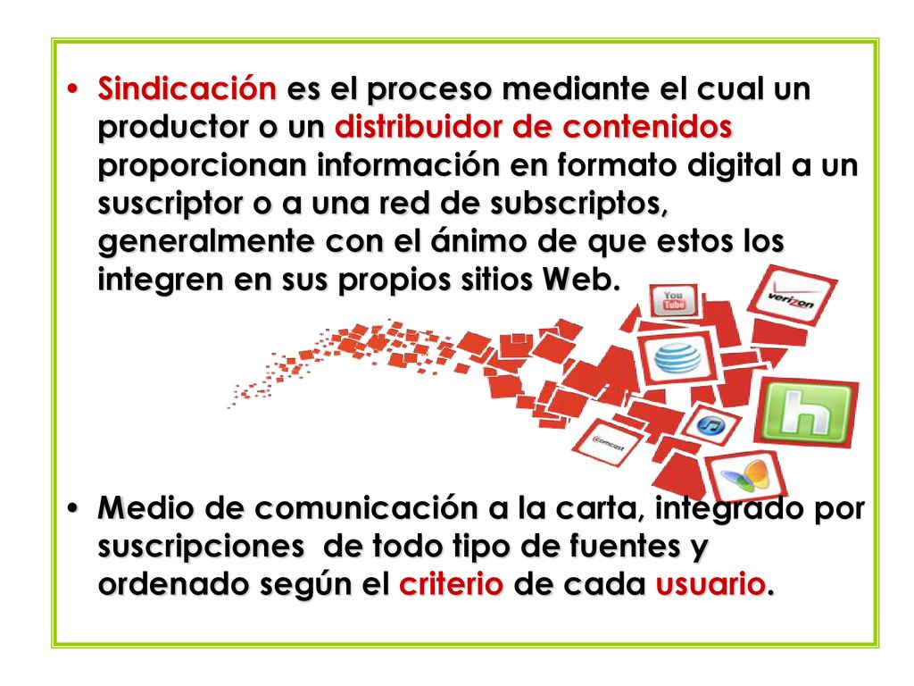 Sindicación es el proceso mediante el cual un productor o un distribuidor de contenidos proporcionan información en formato digital a un suscriptor o a una red de subscriptos, generalmente con el ánimo de que estos los integren en sus propios sitios Web.
