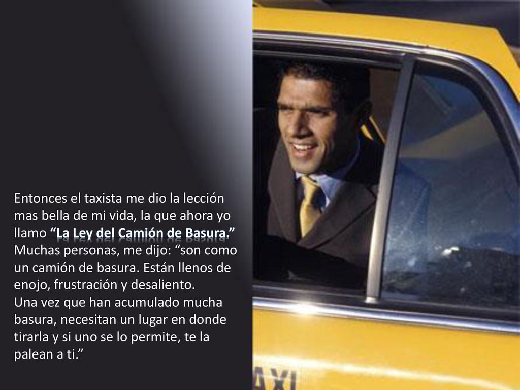 Entonces el taxista me dio la lección mas bella de mi vida, la que ahora yo llamo La Ley del Camión de Basura. Muchas personas, me dijo: son como un camión de basura. Están llenos de enojo, frustración y desaliento.
