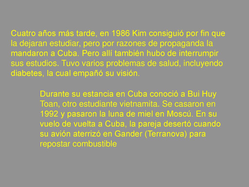 Cuatro años más tarde, en 1986 Kim consiguió por fin que la dejaran estudiar, pero por razones de propaganda la mandaron a Cuba. Pero allí también hubo de interrumpir sus estudios. Tuvo varios problemas de salud, incluyendo diabetes, la cual empañó su visión.