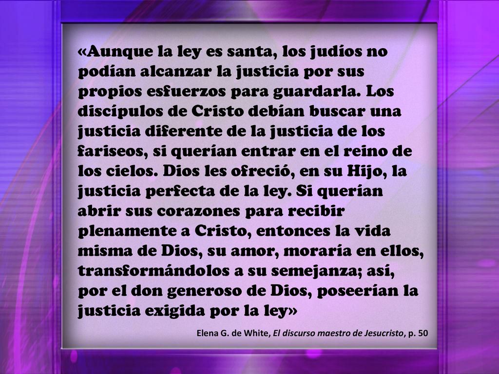 «Aunque la ley es santa, los judíos no podían alcanzar la justicia por sus propios esfuerzos para guardarla. Los discípulos de Cristo debían buscar una justicia diferente de la justicia de los fariseos, si querían entrar en el reino de los cielos. Dios les ofreció, en su Hijo, la justicia perfecta de la ley. Si querían abrir sus corazones para recibir plenamente a Cristo, entonces la vida misma de Dios, su amor, moraría en ellos, transformándolos a su semejanza; así, por el don generoso de Dios, poseerían la justicia exigida por la ley»