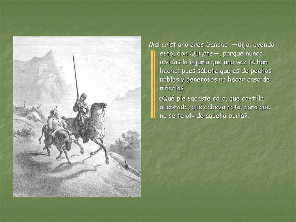 Mal cristiano eres Sancho —dijo, oyendo esto, don Quijote—, porque nunca olvidas la injuria que una vez te han hecho; pues sábete que es de pechos nobles y generosos no hacer caso de niñerías.