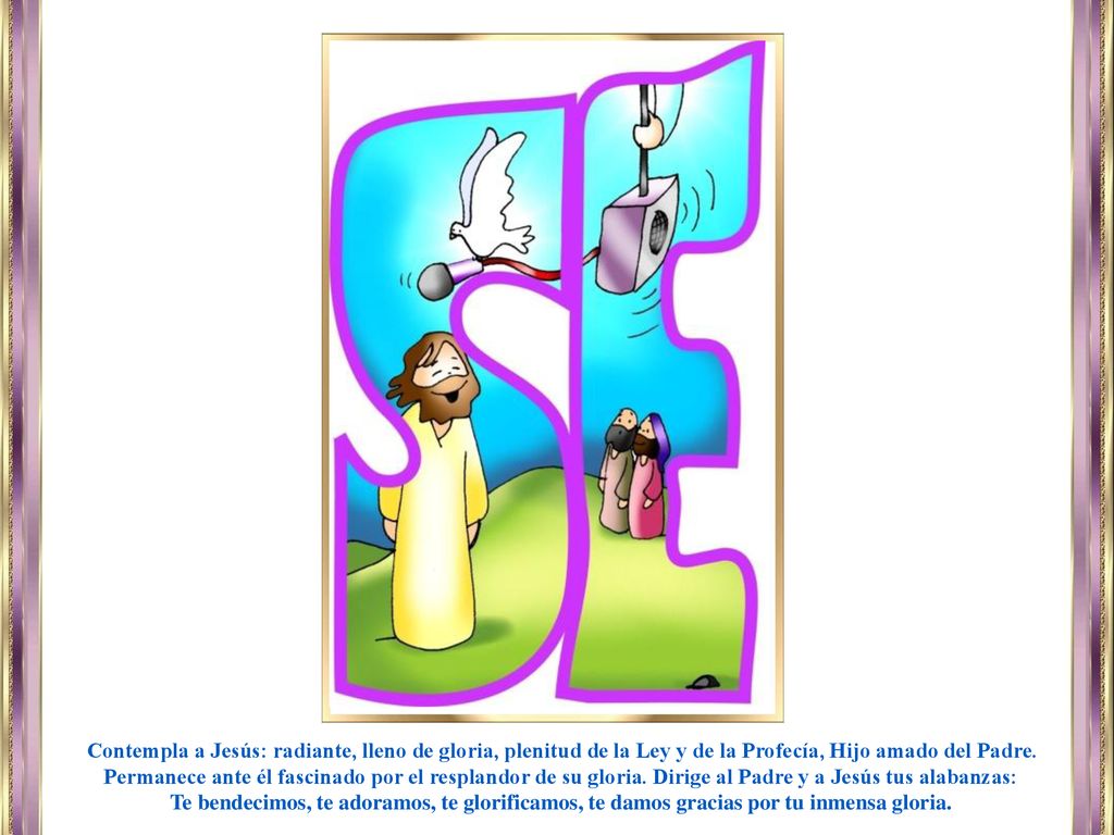 Contempla a Jesús: radiante, lleno de gloria, plenitud de la Ley y de la Profecía, Hijo amado del Padre. Permanece ante él fascinado por el resplandor de su gloria. Dirige al Padre y a Jesús tus alabanzas:
