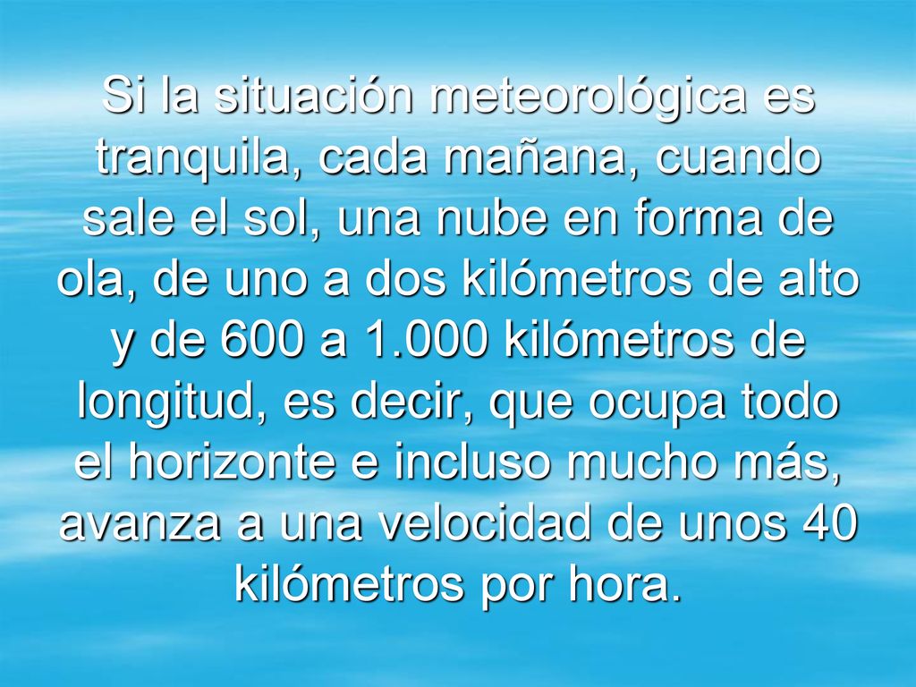 Si la situación meteorológica es tranquila, cada mañana, cuando sale el sol, una nube en forma de ola, de uno a dos kilómetros de alto y de 600 a kilómetros de longitud, es decir, que ocupa todo el horizonte e incluso mucho más, avanza a una velocidad de unos 40 kilómetros por hora.