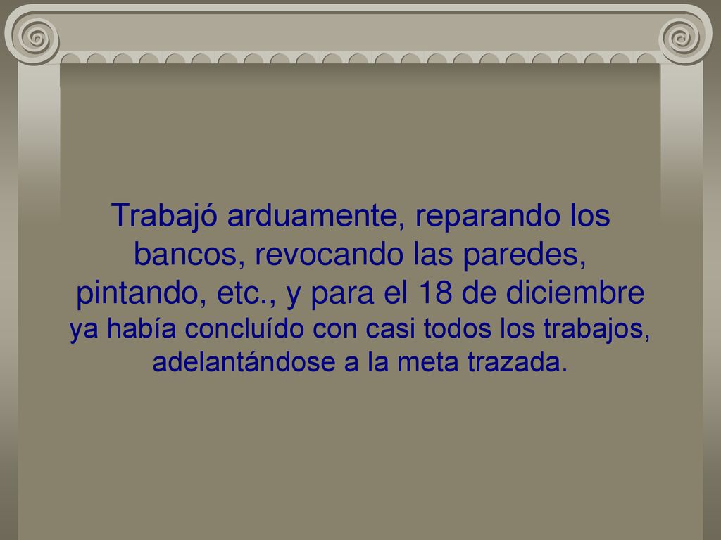 Trabajó arduamente, reparando los bancos, revocando las paredes, pintando, etc., y para el 18 de diciembre ya había concluído con casi todos los trabajos, adelantándose a la meta trazada.