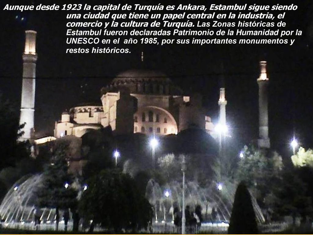 Aunque desde 1923 la capital de Turquía es Ankara, Estambul sigue siendo una ciudad que tiene un papel central en la industria, el comercio y la cultura de Turquía.
