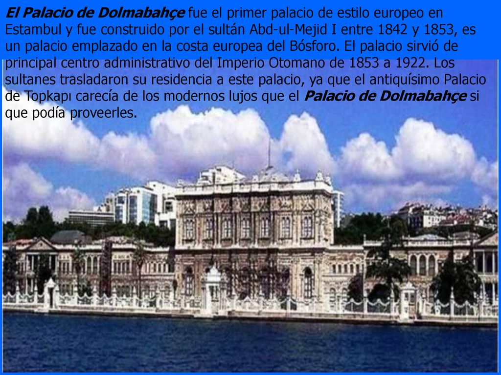 El Palacio de Dolmabahçe fue el primer palacio de estilo europeo en Estambul y fue construido por el sultán Abd-ul-Mejid I entre 1842 y 1853, es un palacio emplazado en la costa europea del Bósforo.