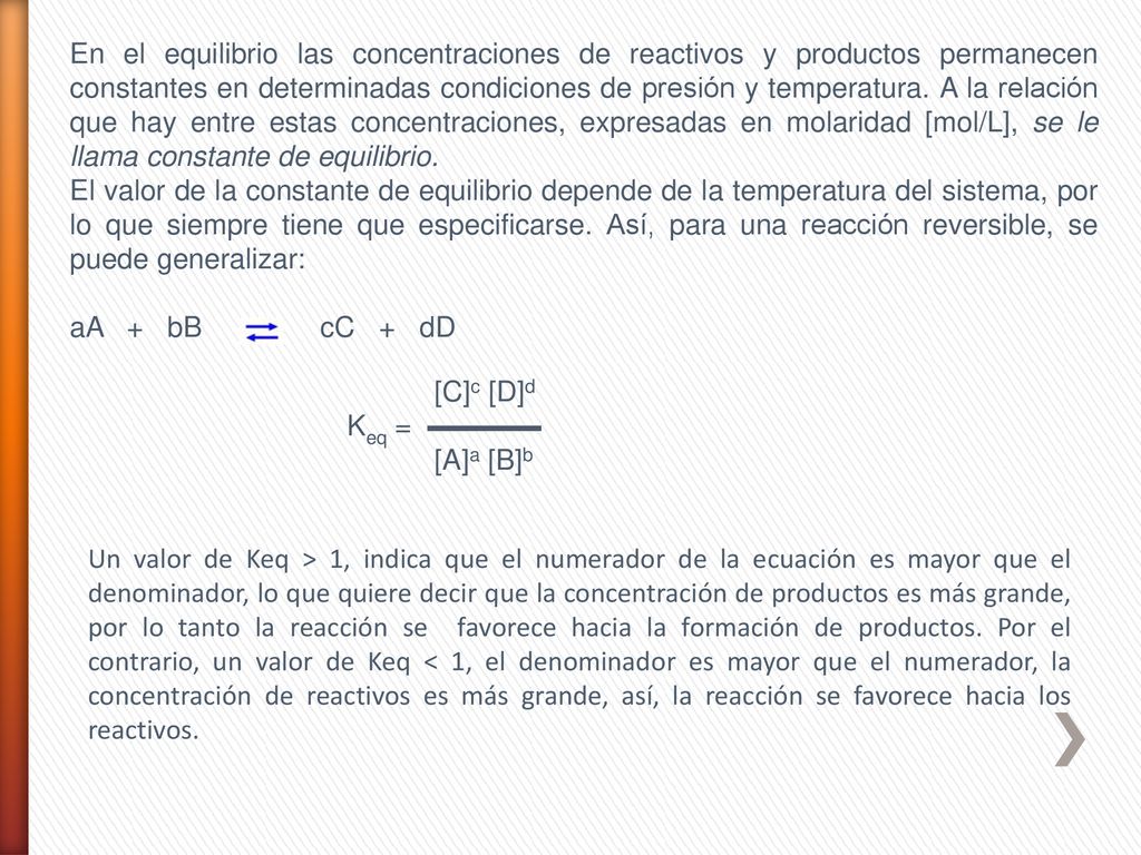 En el equilibrio las concentraciones de reactivos y productos permanecen constantes en determinadas condiciones de presión y temperatura. A la relación que hay entre estas concentraciones, expresadas en molaridad [mol/L], se le llama constante de equilibrio.