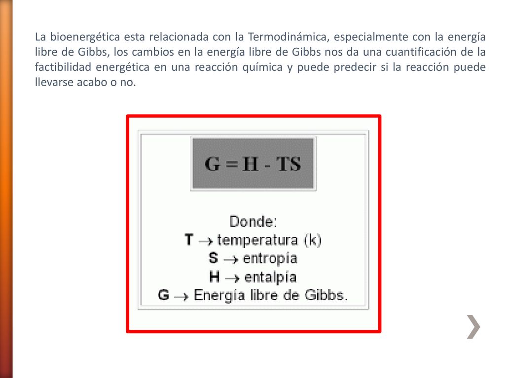 La bioenergética esta relacionada con la Termodinámica, especialmente con la energía libre de Gibbs, los cambios en la energía libre de Gibbs nos da una cuantificación de la factibilidad energética en una reacción química y puede predecir si la reacción puede llevarse acabo o no.