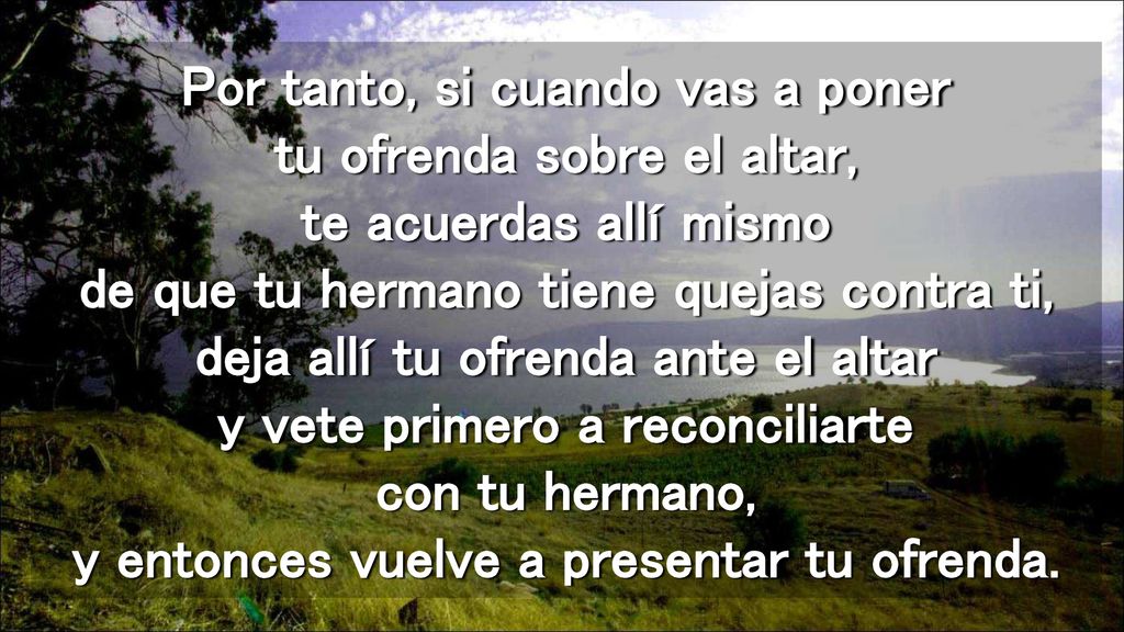 Por tanto, si cuando vas a poner tu ofrenda sobre el altar, te acuerdas allí mismo de que tu hermano tiene quejas contra ti, deja allí tu ofrenda ante el altar y vete primero a reconciliarte con tu hermano, y entonces vuelve a presentar tu ofrenda.