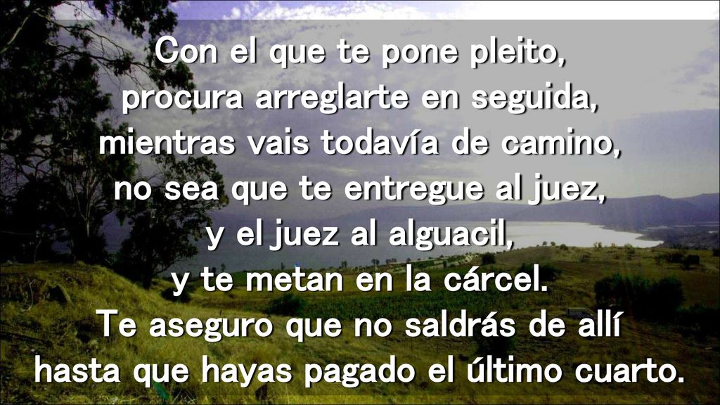 Con el que te pone pleito, procura arreglarte en seguida, mientras vais todavía de camino, no sea que te entregue al juez, y el juez al alguacil, y te metan en la cárcel.