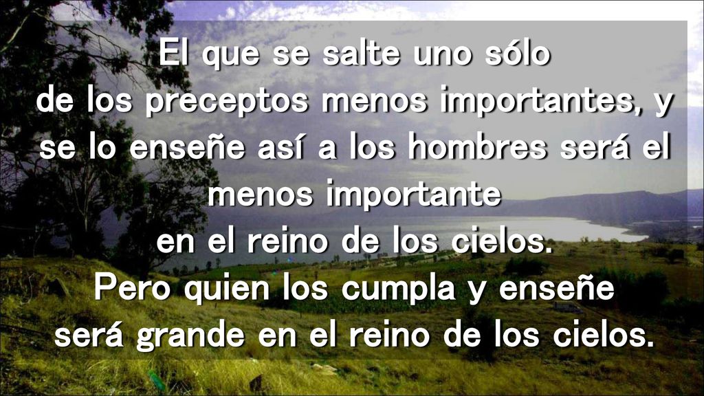 El que se salte uno sólo de los preceptos menos importantes, y se lo enseñe así a los hombres será el menos importante en el reino de los cielos.