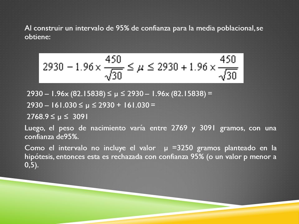 Al construir un intervalo de 95% de confianza para la media poblacional, se obtiene: 2930 – 1.96x ( ) ≤ µ ≤ 2930 – 1.96x ( ) = 2930 – ≤ µ ≤ = ≤ µ ≤ 3091 Luego, el peso de nacimiento varía entre 2769 y 3091 gramos, con una confianza de95%.