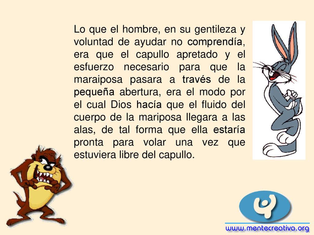 Lo que el hombre, en su gentileza y voluntad de ayudar no comprendía, era que el capullo apretado y el esfuerzo necesario para que la maraiposa pasara a través de la pequeña abertura, era el modo por el cual Dios hacía que el fluido del cuerpo de la mariposa llegara a las alas, de tal forma que ella estaría pronta para volar una vez que estuviera libre del capullo.