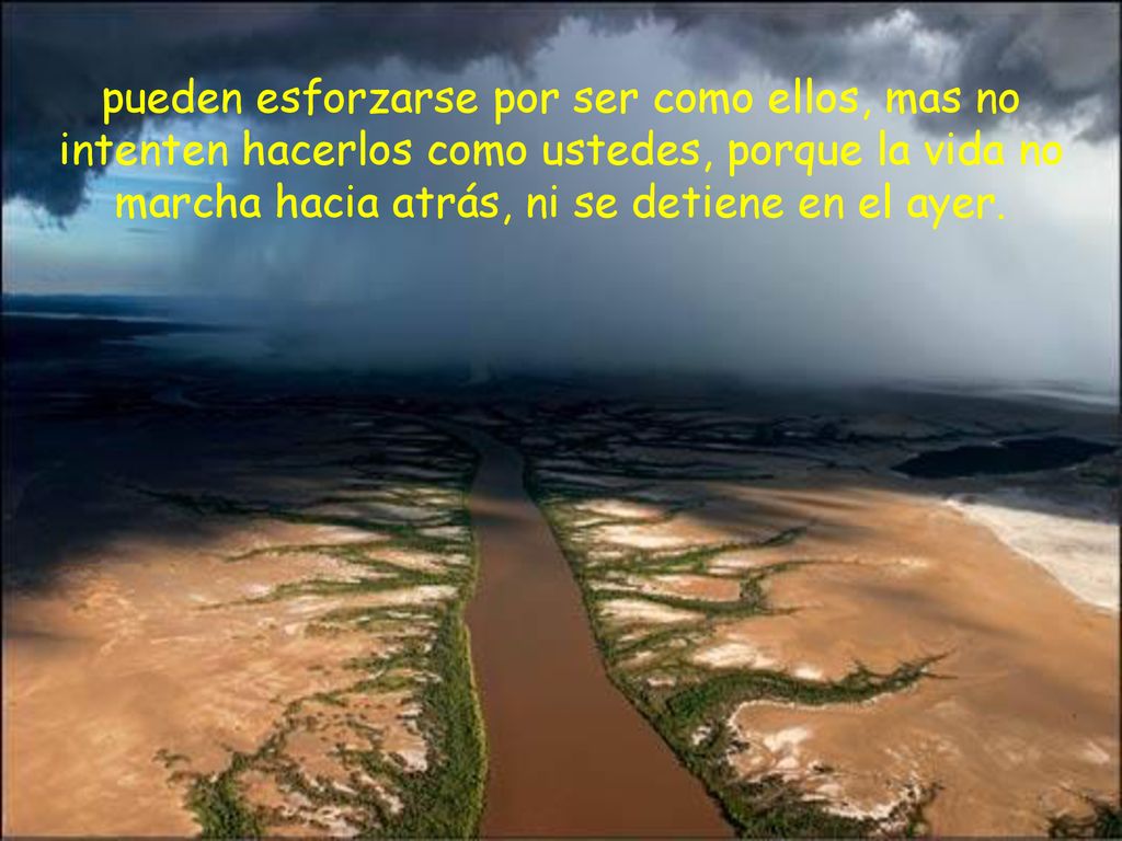 pueden esforzarse por ser como ellos, mas no intenten hacerlos como ustedes, porque la vida no marcha hacia atrás, ni se detiene en el ayer.