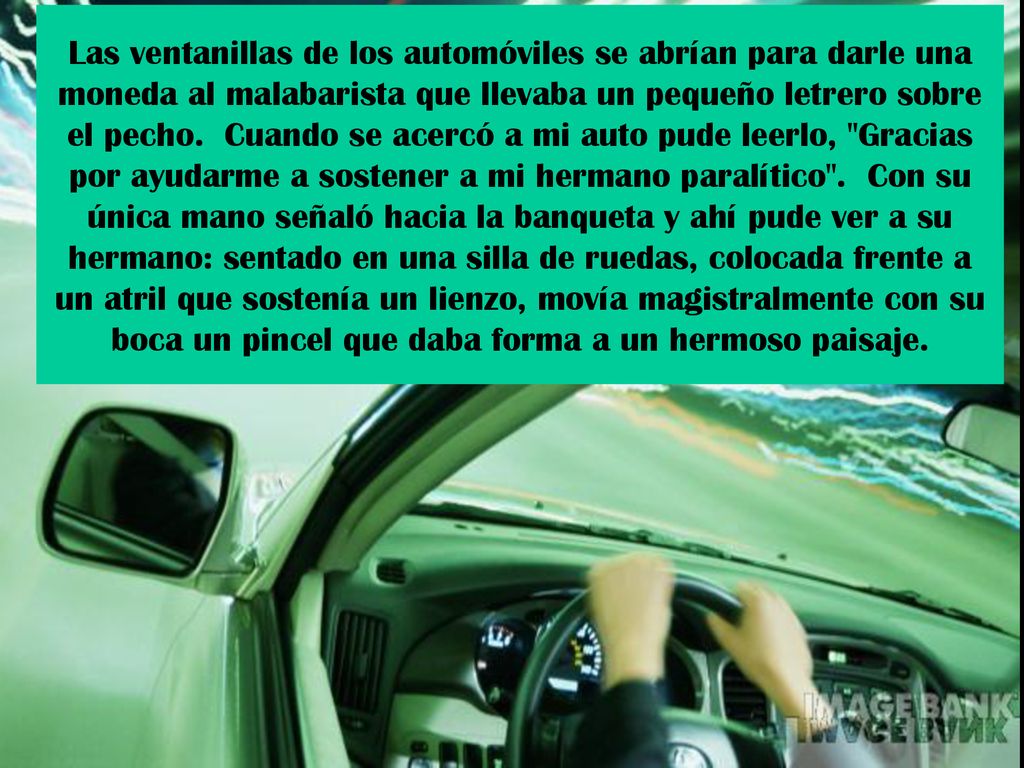 Las ventanillas de los automóviles se abrían para darle una moneda al malabarista que llevaba un pequeño letrero sobre el pecho. Cuando se acercó a mi auto pude leerlo, Gracias por ayudarme a sostener a mi hermano paralítico . Con su única mano señaló hacia la banqueta y ahí pude ver a su hermano: sentado en una silla de ruedas, colocada frente a un atril que sostenía un lienzo, movía magistralmente con su boca un pincel que daba forma a un hermoso paisaje.
