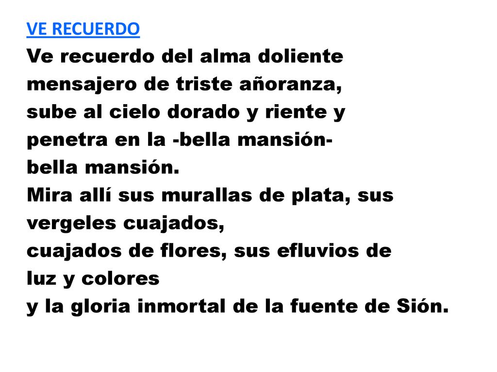 VE RECUERDO Ve recuerdo del alma doliente mensajero de triste añoranza, sube al cielo dorado y riente y penetra en la -bella mansión- bella mansión.
