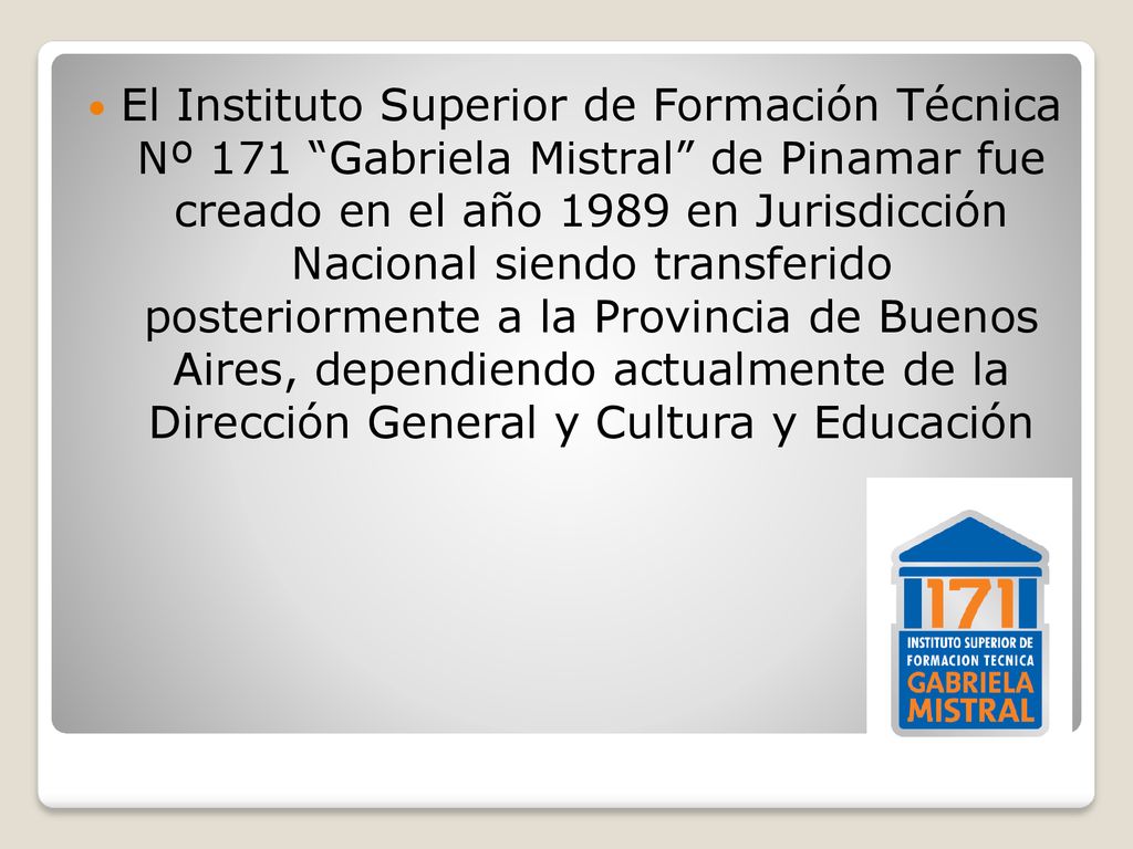 El Instituto Superior de Formación Técnica Nº 171 Gabriela Mistral de Pinamar fue creado en el año 1989 en Jurisdicción Nacional siendo transferido posteriormente a la Provincia de Buenos Aires, dependiendo actualmente de la Dirección General y Cultura y Educación