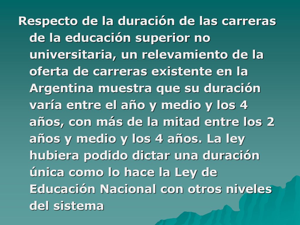 Respecto de la duración de las carreras de la educación superior no universitaria, un relevamiento de la oferta de carreras existente en la Argentina muestra que su duración varía entre el año y medio y los 4 años, con más de la mitad entre los 2 años y medio y los 4 años.