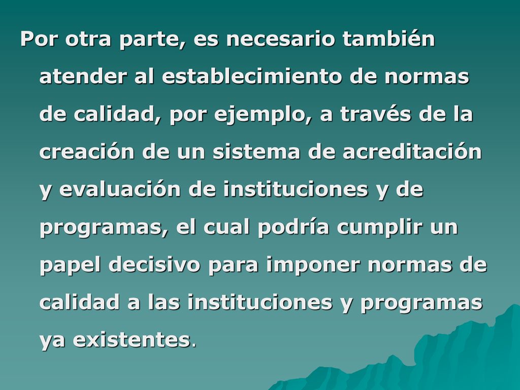 Por otra parte, es necesario también atender al establecimiento de normas de calidad, por ejemplo, a través de la creación de un sistema de acreditación y evaluación de instituciones y de programas, el cual podría cumplir un papel decisivo para imponer normas de calidad a las instituciones y programas ya existentes.