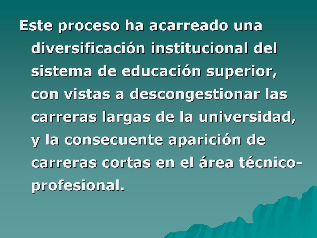 Este proceso ha acarreado una diversificación institucional del sistema de educación superior, con vistas a descongestionar las carreras largas de la universidad, y la consecuente aparición de carreras cortas en el área técnico- profesional.