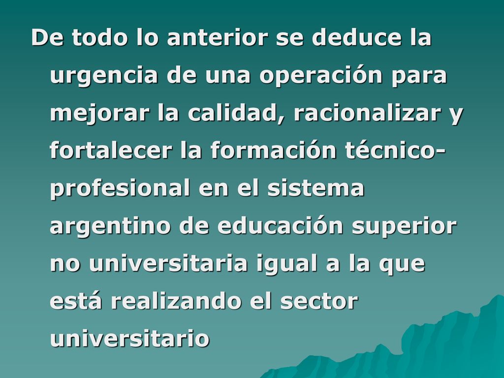 De todo lo anterior se deduce la urgencia de una operación para mejorar la calidad, racionalizar y fortalecer la formación técnico-profesional en el sistema argentino de educación superior no universitaria igual a la que está realizando el sector universitario