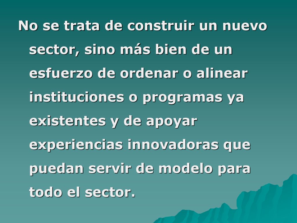 No se trata de construir un nuevo sector, sino más bien de un esfuerzo de ordenar o alinear instituciones o programas ya existentes y de apoyar experiencias innovadoras que puedan servir de modelo para todo el sector.