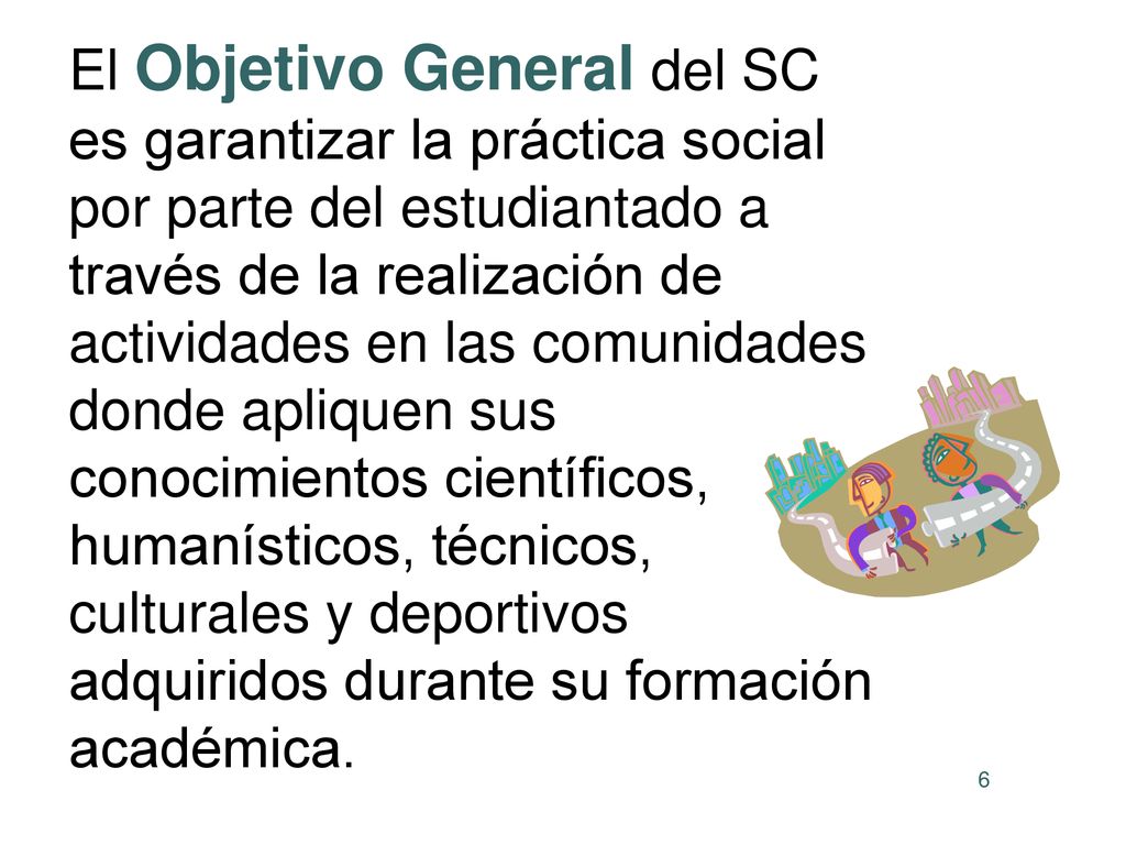 El Objetivo General del SC es garantizar la práctica social por parte del estudiantado a través de la realización de actividades en las comunidades donde apliquen sus conocimientos científicos, humanísticos, técnicos, culturales y deportivos adquiridos durante su formación académica.