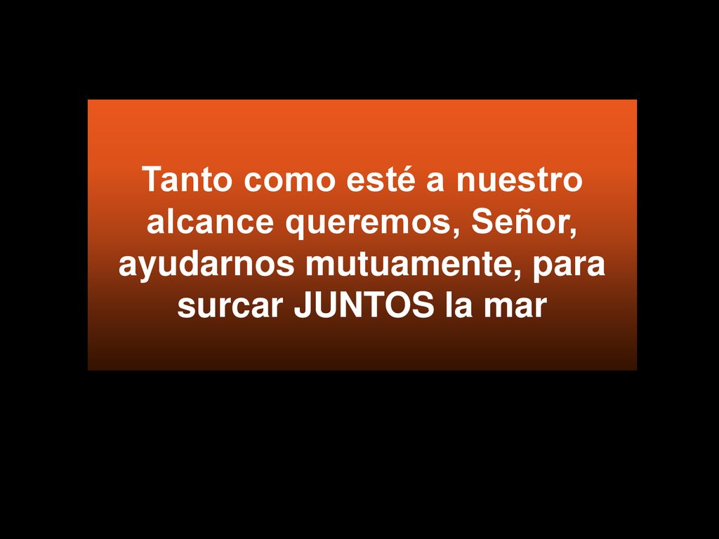 Tanto como esté a nuestro alcance queremos, Señor, ayudarnos mutuamente, para surcar JUNTOS la mar