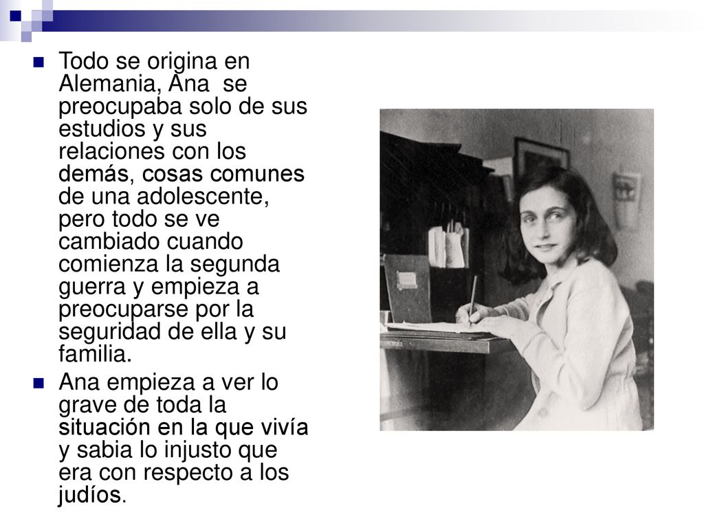 Todo se origina en Alemania, Ana se preocupaba solo de sus estudios y sus relaciones con los demás, cosas comunes de una adolescente, pero todo se ve cambiado cuando comienza la segunda guerra y empieza a preocuparse por la seguridad de ella y su familia.