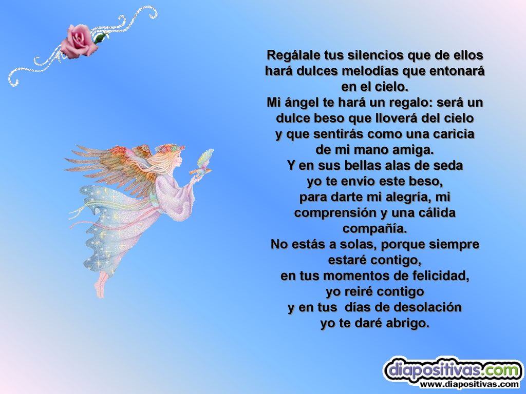 Regálale tus silencios que de ellos hará dulces melodías que entonará en el cielo. Mi ángel te hará un regalo: será un dulce beso que lloverá del cielo y que sentirás como una caricia de mi mano amiga.