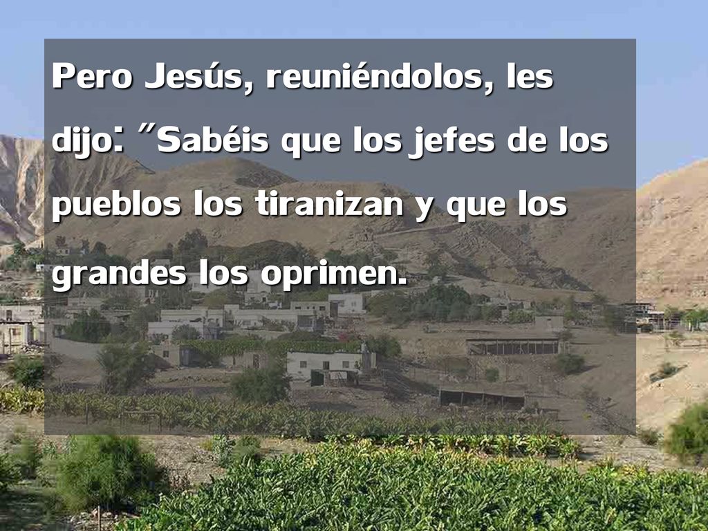 Pero Jesús, reuniéndolos, les dijo: Sabéis que los jefes de los pueblos los tiranizan y que los grandes los oprimen.