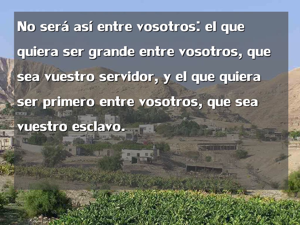 No será así entre vosotros: el que quiera ser grande entre vosotros, que sea vuestro servidor, y el que quiera ser primero entre vosotros, que sea vuestro esclavo.