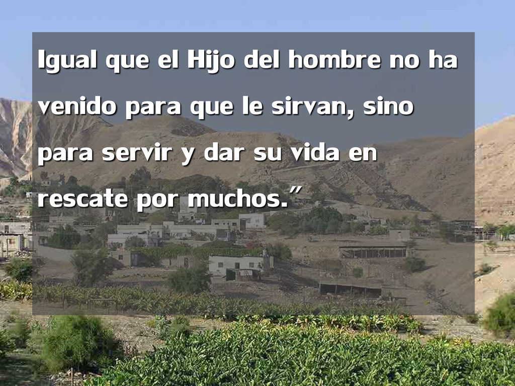Igual que el Hijo del hombre no ha venido para que le sirvan, sino para servir y dar su vida en rescate por muchos.