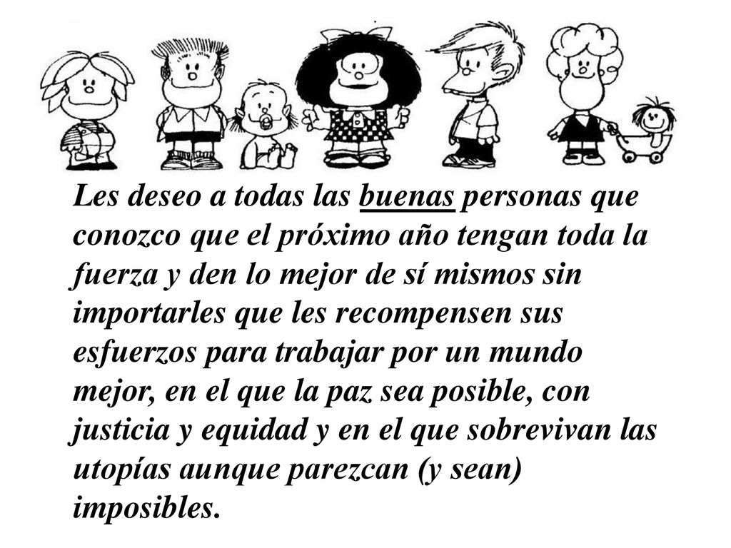 Les deseo a todas las buenas personas que conozco que el próximo año tengan toda la fuerza y den lo mejor de sí mismos sin importarles que les recompensen sus esfuerzos para trabajar por un mundo mejor, en el que la paz sea posible, con justicia y equidad y en el que sobrevivan las utopías aunque parezcan (y sean) imposibles.