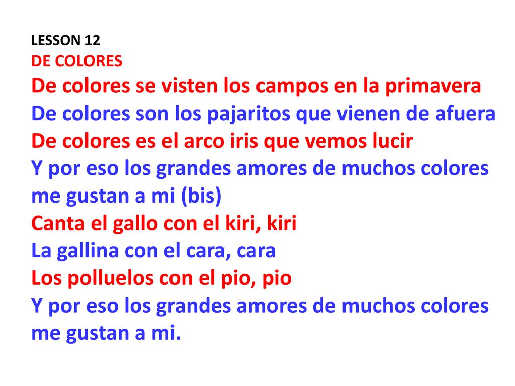 LESSON 12 DE COLORES De colores se visten los campos en la primavera De colores son los pajaritos que vienen de afuera De colores es el arco iris que vemos lucir Y por eso los grandes amores de muchos colores me gustan a mi (bis) Canta el gallo con el kiri, kiri La gallina con el cara, cara Los polluelos con el pio, pio Y por eso los grandes amores de muchos colores me gustan a mi.
