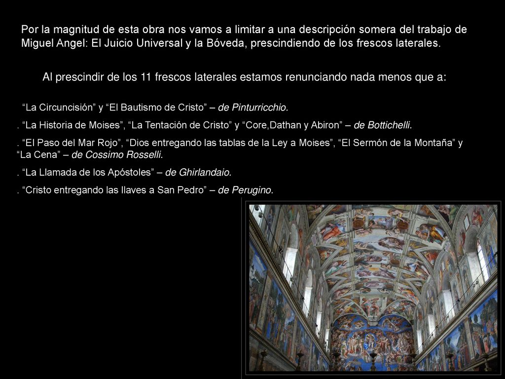 Por la magnitud de esta obra nos vamos a limitar a una descripción somera del trabajo de Miguel Angel: El Juicio Universal y la Bóveda, prescindiendo de los frescos laterales.